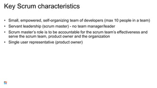 Key Scrum characteristics
• Small, empowered, self-organizing team of developers (max 10 people in a team)
• Servant leadership (scrum master) - no team manager/leader
• Scrum master’s role is to be accountable for the scrum team’s effectiveness and
serve the scrum team, product owner and the organization
• Single user representative (product owner)
 