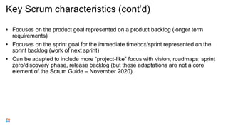 Key Scrum characteristics (cont’d)
• Focuses on the product goal represented on a product backlog (longer term
requirements)
• Focuses on the sprint goal for the immediate timebox/sprint represented on the
sprint backlog (work of next sprint)
• Can be adapted to include more “project-like” focus with vision, roadmaps, sprint
zero/discovery phase, release backlog (but these adaptations are not a core
element of the Scrum Guide – November 2020)
 