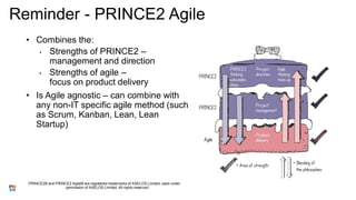 Reminder - PRINCE2 Agile
• Combines the:
• Strengths of PRINCE2 –
management and direction
• Strengths of agile –
focus on product delivery
• Is Agile agnostic – can combine with
any non-IT specific agile method (such
as Scrum, Kanban, Lean, Lean
Startup)
PRINCE2® and PRINCE2 Agile® are registered trademarks of AXELOS Limited, used under
permission of AXELOS Limited. All rights reserved.
 