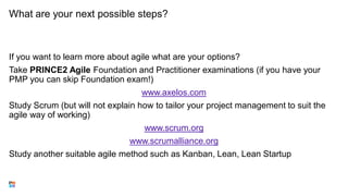 What are your next possible steps?
If you want to learn more about agile what are your options?
Take PRINCE2 Agile Foundation and Practitioner examinations (if you have your
PMP you can skip Foundation exam!)
www.axelos.com
Study Scrum (but will not explain how to tailor your project management to suit the
agile way of working)
www.scrum.org
www.scrumalliance.org
Study another suitable agile method such as Kanban, Lean, Lean Startup
 