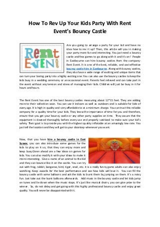 How To Rev Up Your Kids Party With Rent
Event’s Bouncy Castle
Are you going to arrange a party for your kid and have no
idea how to rev it up? Then, this article will you in making
your party more fun and interesting. You just need a bouncy
astle a d fe ga es to go alo g ith it a d it’s o ! People
in Eastbourne can hire bouncy castles from the company-
Rent Event. It is one of the best, reliable, and cost-effective
bouncy castle hire in Eastbourne. Along with bouncy castles,
they also have a wide range of exciting and unique items that
can turn your boring party into a highly exciting one. You can also use the bouncy castles to keep the
kids busy in a wedding ceremony or an occasional event. Parents feel relieved and can take part in
the event without any tension and stress of managing their kids. Children will just be busy in it for
hours and hours.
The Rent Event has one of the best bouncy castles measuring about 12*15 feet. They are adding
more to their collection soon. You can use it indoors as well as outdoors and is suitable for kids of
every age. It is high in quality and very affordable to at a minimum charge. You can trust this reliable
company for a quality time for your kids. They know the importance of time for you and therefore,
ensure that you get your bouncy castle or any other party supplies on time. They assure that the
e uip e t is lea ed tho oughly efo e e e y use a d p ope ly sa itized to ake su e you kid’s
safety. Their goal is to provide you with the highest quality inflatable at an amazingly low rate. You
just tell the location and they will get to your doorstep whenever you want.
Now, that you have hire a bouncy castle in East
Sussex, you can also introduce some games for the
kids to play on it so, that they can enjoy more and
keep busy.Given ahead are a few ideas on games for
kids. You can also modify it with your ideas to make it
more interesting. Give a name of an animal to the kid
and they can bounce like it on the castle. You can try
out with frog, rabbit, kangaroo, bird, tiger, snail, etc. it is a really funny game adults can also enjoy
watching. Keep awards for the best performance and see how kids will love it. You can fill the
ou y astle ith so e alloo s a d ask the kids to u st the y ju pi g o the . It’s a oisy
fun. Just take out the burst balloons afterwards. Add music in the bouncy castle and let kids jump
o tu es a d lie do he the usi stops. It’s just like usi al hai s, you a gi e p ize to the
winner. So, do not delay and get going with this highly professional bouncy castle and enjoy great
quality. You will never be disappointed with it.
 