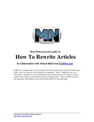 MoreNiche presents guide on

  How To Rewrite Articles
    In collaboration with Ahmed Bilal from PLRPro.com

PLRPro is a membership site that provides 440 niche articles each month (40 articles per
niche, a new set of niches every month) to its members – that's 11 different sites or in
other terms, enough to put you on the high road to Internet success in a matter of a few
months. The articles are restricted to groups of 200 members – that is, 440 new articles
per month per 200 members. You can see what PLRPro is all about here




Copyright © MoreNiche affiliate program
http://www.moreniche.com/
 
