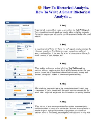😊How To Rhetorical Analysis.
How To Write A Smart Rhetorical
Analysis ...
1. Step
To get started, you must first create an account on site HelpWriting.net.
The registration process is quick and simple, taking just a few moments.
During this process, you will need to provide a password and a valid email
address.
2. Step
In order to create a "Write My Paper For Me" request, simply complete the
10-minute order form. Provide the necessary instructions, preferred
sources, and deadline. If you want the writer to imitate your writing style,
attach a sample of your previous work.
3. Step
When seeking assignment writing help from HelpWriting.net, our
platform utilizes a bidding system. Review bids from our writers for your
request, choose one of them based on qualifications, order history, and
feedback, then place a deposit to start the assignment writing.
4. Step
After receiving your paper, take a few moments to ensure it meets your
expectations. If you're pleased with the result, authorize payment for the
writer. Don't forget that we provide free revisions for our writing services.
5. Step
When you opt to write an assignment online with us, you can request
multiple revisions to ensure your satisfaction. We stand by our promise to
provide original, high-quality content - if plagiarized, we offer a full
refund. Choose us confidently, knowing that your needs will be fully met.
😊How To Rhetorical Analysis. How To Write A Smart Rhetorical Analysis ... 😊How To Rhetorical Analysis.
How To Write A Smart Rhetorical Analysis ...
 
