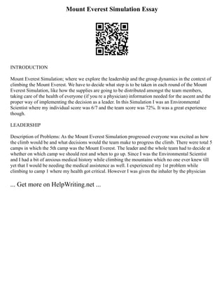 Mount Everest Simulation Essay
INTRODUCTION
Mount Everest Simulation; where we explore the leadership and the group dynamics in the context of
climbing the Mount Everest. We have to decide what step is to be taken in each round of the Mount
Everest Simulation, like how the supplies are going to be distributed amongst the team members,
taking care of the health of everyone (if you re a physician) information needed for the ascent and the
proper way of implementing the decision as a leader. In this Simulation I was an Environmental
Scientist where my individual score was 6/7 and the team score was 72%. It was a great experience
though.
LEADERSHIP
Description of Problems: As the Mount Everest Simulation progressed everyone was excited as how
the climb would be and what decisions would the team make to progress the climb. There were total 5
camps in which the 5th camp was the Mount Everest. The leader and the whole team had to decide at
whether on which camp we should rest and when to go up. Since I was the Environmental Scientist
and I had a bit of anxious medical history while climbing the mountains which no one ever knew till
yet that I would be needing the medical assistence as well. I experienced my 1st problem while
climbing to camp 1 where my health got critical. However I was given the inhaler by the physician
... Get more on HelpWriting.net ...
 