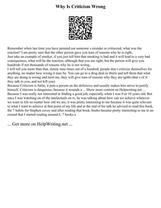 Why Is Criticism Wrong
Remember when last time you have pointed out someone s mistake or critisezed, what was the
reaction? I am pretty sure that the other person gave you tons of reasons why he is right,
Just take an example of smoker, if you just tell him that smoking is bad and it will lead to a very bad
consiquences, what will be the reaction, although that you are right, but the person will give you
hundreds if not thousands of reasons why he is not wrong,
I will tell you more than that, ninety nine times out of a hundred, people don t criticize themselves for
anything, no matter how wrong it may be. You can go to a drug deal or thiefs and tell them that what
they are doing is wrong and turst me, they will give tons of reasons why they are rgitht (that s of if
they talk to you, and not kill you)
Because Criticism is futile, it puts a person on the defensive and usually makes him strive to justify
himself. Criticism is dangerous, because it wounds a ... Show more content on Helpwriting.net ...
Because I was really not interested in finding a good job, especially when I was 9 or 10 years old. But
once I was watching on of the intelectuals on tv, he was talking about how can we achieve whatever
we want in life no matter how old we are, it was pretty interesting to me because it was quite relevant
to what I want to achieve at that point of my life and at the end of his talk he advised to read this book,
the 7 habits for Stephen covey and after reading that book, books became pretty interesting to me to an
extend that I started reading around 6, 7 books a
... Get more on HelpWriting.net ...
 