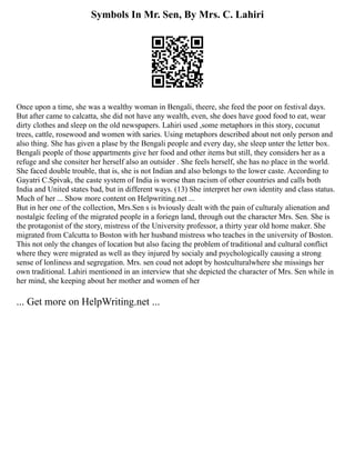 Symbols In Mr. Sen, By Mrs. C. Lahiri
Once upon a time, she was a wealthy woman in Bengali, theere, she feed the poor on festival days.
But after came to calcatta, she did not have any wealth, even, she does have good food to eat, wear
dirty clothes and sleep on the old newspapers. Lahiri used ,some metaphors in this story, cocunut
trees, cattle, rosewood and women with saries. Using metaphors described about not only person and
also thing. She has given a plase by the Bengali people and every day, she sleep unter the letter box.
Bengali people of those appartments give her food and other items but still, they considers her as a
refuge and she consiter her herself also an outsider . She feels herself, she has no place in the world.
She faced double trouble, that is, she is not Indian and also belongs to the lower caste. According to
Gayatri C.Spivak, the caste system of India is worse than racism of other countries and calls both
India and United states bad, but in different ways. (13) She interpret her own identity and class status.
Much of her ... Show more content on Helpwriting.net ...
But in her one of the collection, Mrs.Sen s is bviously dealt with the pain of culturaly alienation and
nostalgic feeling of the migrated people in a foriegn land, through out the character Mrs. Sen. She is
the protagonist of the story, mistress of the University professor, a thirty year old home maker. She
migrated from Calcutta to Boston with her husband mistress who teaches in the university of Boston.
This not only the changes of location but also facing the problem of traditional and cultural conflict
where they were migrated as well as they injured by socialy and psychologically causing a strong
sense of lonliness and segregation. Mrs. sen coud not adopt by hostculturalwhere she missings her
own traditional. Lahiri mentioned in an interview that she depicted the character of Mrs. Sen while in
her mind, she keeping about her mother and women of her
... Get more on HelpWriting.net ...
 