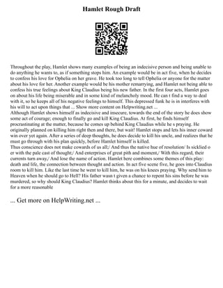 Hamlet Rough Draft
Throughout the play, Hamlet shows many examples of being an indecisive person and being unable to
do anything he wants to, as if something stops him. An example would be in act five, when he decides
to confess his love for Ophelia on her grave. He took too long to tell Ophelia or anyone for the matter
about his love for her. Another example would be his mother remarrying, and Hamlet not being able to
confess his true feelings about King Claudius being his new father. In the first four acts, Hamlet goes
on about his life being miserable and in some kind of melancholy mood. He can t find a way to deal
with it, so he keeps all of his negative feelings to himself. This depressed funk he is in interferes with
his will to act upon things that ... Show more content on Helpwriting.net ...
Although Hamlet shows himself as indecisive and insecure, towards the end of the story he does show
some act of courage; enough to finally go and kill King Claudius. At first, he finds himself
procrastinating at the matter, because he comes up behind King Claudius while he s praying. He
originally planned on killing him right then and there, but wait! Hamlet stops and lets his inner coward
win over yet again. After a series of deep thoughts, he does decide to kill his uncle, and realizes that he
must go through with his plan quickly, before Hamlet himself is killed.
Thus conscience does not make cowards of us all;/ And thus the native hue of resolution/ Is sicklied o
er with the pale cast of thought;/ And enterprises of great pith and moment,/ With this regard, their
currents turn away,/ And lose the name of action. Hamlet here combines some themes of this play:
death and life, the connection between thought and action. In act five scene five, he goes into Claudius
room to kill him. Like the last time he went to kill him, he was on his knees praying. Why send him to
Heaven when he should go to Hell? His father wasn t given a chance to repent his sins before he was
murdered, so why should King Claudius? Hamlet thinks about this for a minute, and decides to wait
for a more reasonable
... Get more on HelpWriting.net ...
 