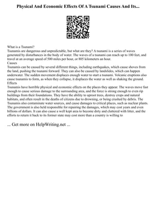 Physical And Economic Effects Of A Tsunami Causes And Its...
What is a Tsunami?
Tsunamis are dangerous and unpredictable, but what are they? A tsunami is a series of waves
generated by disturbances in the body of water. The waves of a tsunami can reach up to 100 feet, and
travel at an average speed of 500 miles per hour, or 805 kilometers an hour.
Causes
Tsunamis can be caused by several different things, including earthquakes, which cause shoves from
the land, pushing the tsunami forward. They can also be caused by landslides, which can happen
underwater. The sudden movement displaces enough water to start a tsunami. Volcanic eruptions also
cause tsunamis to form, as when they collapse, it displaces the water as well as shaking the ground.
Effects
Tsunamis have horrible physical and economic effects on the places they appear. The waves move fast
enough to cause serious damage to the surrounding area, and the force is strong enough to even rip
buildings from their foundations. They have the ability to uproot trees, destroy crops and natural
habitats, and often result in the deaths of citizens due to drowning, or being crushed by debris. The
Tsunamis also contaminate water sources, and cause damages to critical places, such as nuclear plants.
The government is also held responsible for repairing the damages, which may cost years and even
billions of dollars. It can also cause a well kept area to become dirty and cluttered with litter, and the
efforts to return it back to its former state may cost more than a country is willing to
... Get more on HelpWriting.net ...
 