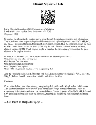 Elkassih Separation Lab
Layla Elkassih Separation of the Components of a Mixture
Lab Partner: Satan s pubes. Date Performed: 9.28.2015
Chemistry 1411
Separating the elements of a mixture can be done through decantation, extraction, and sublimation.
This experiment starts by practicing the sublimation process by heating the mixture: NaCl, NH_4 Cl,
and SiO2. Through sublimation, the mass of NH2Cl can be found. Then by extraction, water, the mass
of NaCl can be found; decant the water, extracting the NaCl from the mixture. Finally, the third
element remains (SiO2). Which enables he/she to calculate the percentage of composition for each
element in the original mixture.
In order to perform this experiment, he/she will need the following materials:
One Apparatus One Glass stirring rods
One Balance One Hot plate
One Bunsen burner and hose One
One Tong One Watch glass
One 50 100 mL graduated cylinder Two Evaporating dish
And the following chemicals: H20 (water/ 55.5 mol/L) and the unknown mixture of NaCl, NH_4 Cl,
SiO_2. (Sodium chloride, ammonium chloride, and silicon dioxide).
Procedure:
Zero out the balance and place an empty evaporating dish on the scale. Weigh and record the mass.
Zero out the balance and place a watch glass on the scale. Weigh and record the mass. Place the
evaporating dish onto the scale and zero out the balance. Pour three grams of the NaCl, NH_4 Cl, and
SiO_2 mixture into the dish. Heat the mixture: Attach the gas hose to the bunsen burner, inside the
fume
... Get more on HelpWriting.net ...
 