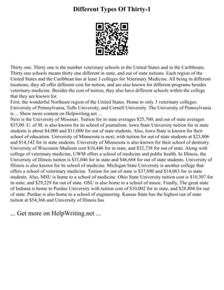 Different Types Of Thirty-1
Thirty one. Thirty one is the number veterinary schools in the United States and in the Caribbeans.
Thirty one schools means thirty one different in state, and out of state tuitions. Each region of the
United States and the Caribbean has at least 3 colleges for Veterinary Medicine. All being in different
locations, they all offer different cost for tuition, and are also known for different programs besides
veterinary medicine. Besides the cost of tuition, they also have different schools within the college
that they are known for.
First, the wonderful Northeast region of the United States. Home to only 3 veterinary colleges:
University of Pennsylvania, Tufts University, and Cornell University. The University of Pennsylvania
is ... Show more content on Helpwriting.net ...
Next is the University of Missouri. Tuition for in state averages $25,700, and out of state averages
$35,00. U. of M. is also known for its school of journalism. Iowa State University tuition for in state
students is about $4,000 and $11,000 for out of state students. Also, Iowa State is known for their
school of education. University of Minnesota is next, with tuition for out of state students at $23,806
and $14,142 for in state students. University of Minnesota is also known for their school of dentistry.
University of Wisconsin Madison cost $10,446 for in state, and $32,738 for out of state. Along with
college of veterinary medicine, UWM offers a school of medicine and public health. In Illinois, the
University of Illinois tuition is $31,046 for in state and $46,668 for out of state students. University of
Illinois is also known for its school of medicine. Michigan State University is another college that
offers a school of veterinary medicine. Tuition for out of state is $37,890 and $14,063 for in state
students. Also, MSU is home to a school of medicine. Ohio State University tuition cost is $10,307 for
in state, and $29,229 for out of state. OSU is also home to a school of music. Finally, The great state
of Indiana is home to Purdue University with tuition cost of $10,002 for in state, and $28,804 for out
of state. Purdue is also home to a school of engineering. Kansas State has the highest out of state
tuition at $54,366 and University of Illinois has
... Get more on HelpWriting.net ...
 