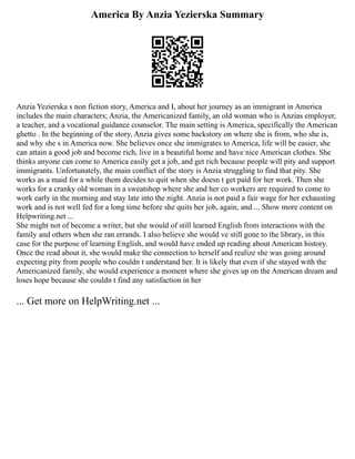 America By Anzia Yezierska Summary
Anzia Yezierska s non fiction story, America and I, about her journey as an immigrant in America
includes the main characters; Anzia, the Americanized family, an old woman who is Anzias employer,
a teacher, and a vocational guidance counselor. The main setting is America, specifically the American
ghetto . In the beginning of the story, Anzia gives some backstory on where she is from, who she is,
and why she s in America now. She believes once she immigrates to America, life will be easier, she
can attain a good job and become rich, live in a beautiful home and have nice American clothes. She
thinks anyone can come to America easily get a job, and get rich because people will pity and support
immigrants. Unfortunately, the main conflict of the story is Anzia struggling to find that pity. She
works as a maid for a while them decides to quit when she doesn t get paid for her work. Then she
works for a cranky old woman in a sweatshop where she and her co workers are required to come to
work early in the morning and stay late into the night. Anzia is not paid a fair wage for her exhausting
work and is not well fed for a long time before she quits her job, again, and ... Show more content on
Helpwriting.net ...
She might not of become a writer, but she would of still learned English from interactions with the
family and others when she ran errands. I also believe she would ve still gone to the library, in this
case for the purpose of learning English, and would have ended up reading about American history.
Once the read about it, she would make the connection to herself and realize she was going around
expecting pity from people who couldn t understand her. It is likely that even if she stayed with the
Americanized family, she would experience a moment where she gives up on the American dream and
loses hope because she couldn t find any satisfaction in her
... Get more on HelpWriting.net ...
 