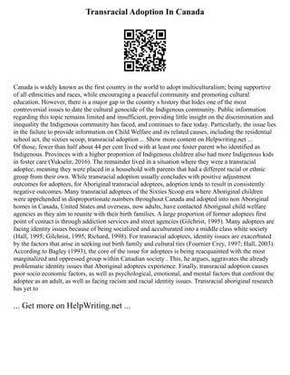 Transracial Adoption In Canada
Canada is widely known as the first country in the world to adopt multiculturalism; being supportive
of all ethnicities and races, while encouraging a peaceful community and promoting cultural
education. However, there is a major gap in the country s history that hides one of the most
controversial issues to date the cultural genocide of the Indigenous community. Public information
regarding this topic remains limited and insufficient, providing little insight on the discrimination and
inequality the Indigenous community has faced, and continues to face today. Particularly, the issue lies
in the failure to provide information on Child Welfare and its related causes, including the residential
school act, the sixties scoop, transracial adoption ... Show more content on Helpwriting.net ...
Of those, fewer than half about 44 per cent lived with at least one foster parent who identified as
Indigenous. Provinces with a higher proportion of Indigenous children also had more Indigenous kids
in foster care (Yukselir, 2016). The remainder lived in a situation where they were a transracial
adoptee, meaning they were placed in a household with parents that had a different racial or ethnic
group from their own. While transracial adoption usually concludes with positive adjustment
outcomes for adoptees, for Aboriginal transracial adoptees, adoption tends to result in consistently
negative outcomes. Many transracial adoptees of the Sixties Scoop era where Aboriginal children
were apprehended in disproportionate numbers throughout Canada and adopted into non Aboriginal
homes in Canada, United States and overseas, now adults, have contacted Aboriginal child welfare
agencies as they aim to reunite with their birth families. A large proportion of former adoptees first
point of contact is through addiction services and street agencies (Gilchrist, 1995). Many adoptees are
facing identity issues because of being socialized and acculturated into a middle class white society
(Hall, 1995; Gilchrist, 1995; Richard, 1998). For transracial adoptees, identity issues are exacerbated
by the factors that arise in seeking out birth family and cultural ties (Fournier Crey, 1997; Hall, 2003).
According to Bagley (1993), the core of the issue for adoptees is being reacquainted with the most
marginalized and oppressed group within Canadian society . This, he argues, aggravates the already
problematic identity issues that Aboriginal adoptees experience. Finally, transracial adoption causes
poor socio economic factors, as well as psychological, emotional, and mental factors that confront the
adoptee as an adult, as well as facing racism and racial identity issues. Transracial aboriginal research
has yet to
... Get more on HelpWriting.net ...
 