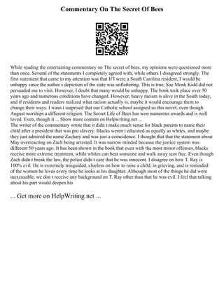Commentary On The Secret Of Bees
While reading the entertaining commentary on The secret of bees, my opinions were questioned more
than once. Several of the statements I completely agreed with, while others I disagreed strongly. The
first statement that came to my attention was that If I were a South Carolina resident, I would be
unhappy since the author s depiction of the state was unflattering. This is true, Sue Monk Kidd did not
persuaded me to visit. However, I doubt that many would be unhappy. The book took place over 50
years ago and numerous conditions have changed. However, heavy racism is alive in the South today,
and if residents and readers realized what racism actually is, maybe it would encourage them to
change their ways. I wasn t surprised that our Catholic school assigned us this novel, even though
August worships a different religion. The Secret Life of Bees has won numerous awards and is well
loved. Even, though it ... Show more content on Helpwriting.net ...
The writer of the commentary wrote that it didn t make much sense for black parents to name their
child after a president that was pro slavery. Blacks weren t educated as equally as whites, and maybe
they just admired the name Zachary and was just a coincidence. I thought that that the statement about
May overreacting on Zach being arrested. It was narrow minded because the justice system was
different 50 years ago. It has been shown in the book that even with the most minor offenses, blacks
receive more extreme treatment, while whites can beat someone and walk away scot free. Even though
Zach didn t break the law, the police didn t care that he was innocent. I disagree on how T. Ray is
100% evil. He is extremely misguided, clueless on how to raise a child, in grieving, and is reminded
of the women he loves every time he looks at his daughter. Although most of the things he did were
inexcusable, we don t receive any background on T. Ray other than that he was evil. I feel that talking
about his part would deepen his
... Get more on HelpWriting.net ...
 
