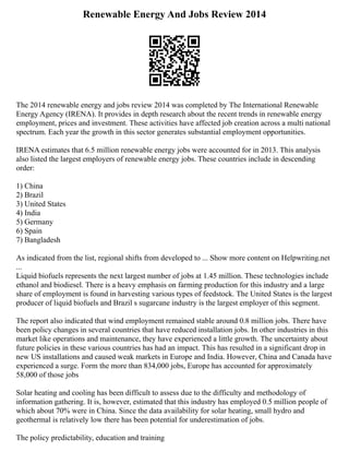 Renewable Energy And Jobs Review 2014
The 2014 renewable energy and jobs review 2014 was completed by The International Renewable
Energy Agency (IRENA). It provides in depth research about the recent trends in renewable energy
employment, prices and investment. These activities have affected job creation across a multi national
spectrum. Each year the growth in this sector generates substantial employment opportunities.
IRENA estimates that 6.5 million renewable energy jobs were accounted for in 2013. This analysis
also listed the largest employers of renewable energy jobs. These countries include in descending
order:
1) China
2) Brazil
3) United States
4) India
5) Germany
6) Spain
7) Bangladesh
As indicated from the list, regional shifts from developed to ... Show more content on Helpwriting.net
...
Liquid biofuels represents the next largest number of jobs at 1.45 million. These technologies include
ethanol and biodiesel. There is a heavy emphasis on farming production for this industry and a large
share of employment is found in harvesting various types of feedstock. The United States is the largest
producer of liquid biofuels and Brazil s sugarcane industry is the largest employer of this segment.
The report also indicated that wind employment remained stable around 0.8 million jobs. There have
been policy changes in several countries that have reduced installation jobs. In other industries in this
market like operations and maintenance, they have experienced a little growth. The uncertainty about
future policies in these various countries has had an impact. This has resulted in a significant drop in
new US installations and caused weak markets in Europe and India. However, China and Canada have
experienced a surge. Form the more than 834,000 jobs, Europe has accounted for approximately
58,000 of those jobs
Solar heating and cooling has been difficult to assess due to the difficulty and methodology of
information gathering. It is, however, estimated that this industry has employed 0.5 million people of
which about 70% were in China. Since the data availability for solar heating, small hydro and
geothermal is relatively low there has been potential for underestimation of jobs.
The policy predictability, education and training
 
