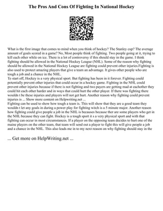 The Pros And Cons Of Fighting In National Hockey
What is the first image that comes to mind when you think of hockey? The Stanley cup? The average
amount of goals scored in a game? No, Most people think of fighting. Two people going at it, trying to
kill each other while on ice. There is a lot of controversy if this should stay in the game. I think
fighting should be allowed in the National Hockey League (NHL). Some of the reason why fighting
should be allowed in the National Hockey League are fighting could prevent other injuries.Fighting is
also used to protect amazing players that give a team an advantage. It gives other people who are
tough a job and a chance in the NHL.
To start off, Hockey is a very physical sport. But fighting has been in it forever. Fighting could
potentially prevent other injuries that could occur in a hockey game. Fighting in the NHL could
prevent other injuries because if there is not fighting and two payers are getting mad at eachother they
could hit each other harder and in ways that could hurt the other player. If there was fighting there
wouldn t be these injuries and players will not get hurt. Another reason why fighting could prevent
injuries is ... Show more content on Helpwriting.net ...
Fighting can be used to show how tough a team is. This will show that they are a good team they
wouldn t let any goals in during a power play for fighting witch is a 5 minute major. Another reason
how fighting could give people a job in the NHL is becauses because ther are some players who get in
the NHL because they can fight. Hockey is a tough sport it s a very physical sport and with that
fighting can occur in most circumstances. If a player on the opposing team decides to hurt one of the
maine players on the other team, that team will send out a player to fight this will give people a job
and a chance in the NHL. This also leads me in to my next reason on why fighting should stay in the
... Get more on HelpWriting.net ...
 