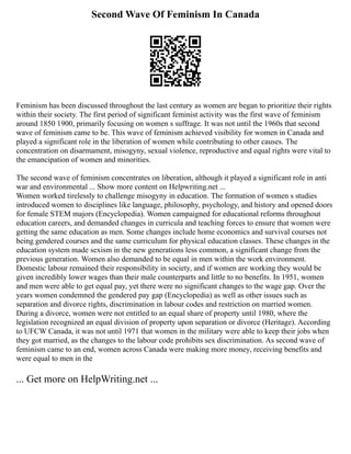Second Wave Of Feminism In Canada
Feminism has been discussed throughout the last century as women are began to prioritize their rights
within their society. The first period of significant feminist activity was the first wave of feminism
around 1850 1900, primarily focusing on women s suffrage. It was not until the 1960s that second
wave of feminism came to be. This wave of feminism achieved visibility for women in Canada and
played a significant role in the liberation of women while contributing to other causes. The
concentration on disarmament, misogyny, sexual violence, reproductive and equal rights were vital to
the emancipation of women and minorities.
The second wave of feminism concentrates on liberation, although it played a significant role in anti
war and environmental ... Show more content on Helpwriting.net ...
Women worked tirelessly to challenge misogyny in education. The formation of women s studies
introduced women to disciplines like language, philosophy, psychology, and history and opened doors
for female STEM majors (Encyclopedia). Women campaigned for educational reforms throughout
education careers, and demanded changes in curricula and teaching forces to ensure that women were
getting the same education as men. Some changes include home economics and survival courses not
being gendered courses and the same curriculum for physical education classes. These changes in the
education system made sexism in the new generations less common, a significant change from the
previous generation. Women also demanded to be equal in men within the work environment.
Domestic labour remained their responsibility in society, and if women are working they would be
given incredibly lower wages than their male counterparts and little to no benefits. In 1951, women
and men were able to get equal pay, yet there were no significant changes to the wage gap. Over the
years women condemned the gendered pay gap (Encyclopedia) as well as other issues such as
separation and divorce rights, discrimination in labour codes and restriction on married women.
During a divorce, women were not entitled to an equal share of property until 1980, where the
legislation recognized an equal division of property upon separation or divorce (Heritage). According
to UFCW Canada, it was not until 1971 that women in the military were able to keep their jobs when
they got married, as the changes to the labour code prohibits sex discrimination. As second wave of
feminism came to an end, women across Canada were making more money, receiving benefits and
were equal to men in the
... Get more on HelpWriting.net ...
 