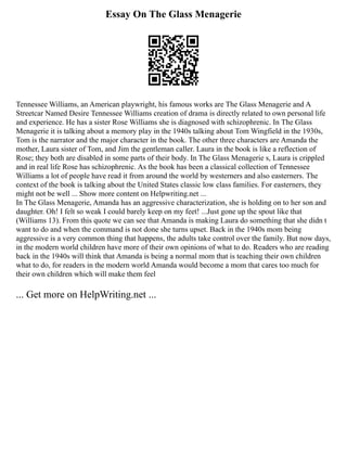 Essay On The Glass Menagerie
Tennessee Williams, an American playwright, his famous works are The Glass Menagerie and A
Streetcar Named Desire Tennessee Williams creation of drama is directly related to own personal life
and experience. He has a sister Rose Williams she is diagnosed with schizophrenic. In The Glass
Menagerie it is talking about a memory play in the 1940s talking about Tom Wingfield in the 1930s,
Tom is the narrator and the major character in the book. The other three characters are Amanda the
mother, Laura sister of Tom, and Jim the gentleman caller. Laura in the book is like a reflection of
Rose; they both are disabled in some parts of their body. In The Glass Menagerie s, Laura is crippled
and in real life Rose has schizophrenic. As the book has been a classical collection of Tennessee
Williams a lot of people have read it from around the world by westerners and also easterners. The
context of the book is talking about the United States classic low class families. For easterners, they
might not be well ... Show more content on Helpwriting.net ...
In The Glass Menagerie, Amanda has an aggressive characterization, she is holding on to her son and
daughter. Oh! I felt so weak I could barely keep on my feet! ...Just gone up the spout like that
(Williams 13). From this quote we can see that Amanda is making Laura do something that she didn t
want to do and when the command is not done she turns upset. Back in the 1940s mom being
aggressive is a very common thing that happens, the adults take control over the family. But now days,
in the modern world children have more of their own opinions of what to do. Readers who are reading
back in the 1940s will think that Amanda is being a normal mom that is teaching their own children
what to do, for readers in the modern world Amanda would become a mom that cares too much for
their own children which will make them feel
... Get more on HelpWriting.net ...
 