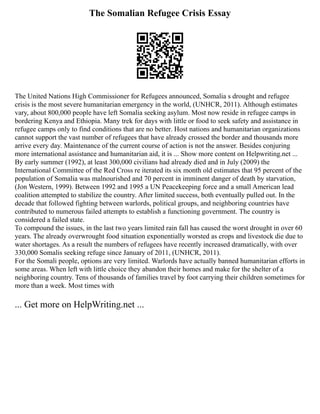 The Somalian Refugee Crisis Essay
The United Nations High Commissioner for Refugees announced, Somalia s drought and refugee
crisis is the most severe humanitarian emergency in the world, (UNHCR, 2011). Although estimates
vary, about 800,000 people have left Somalia seeking asylum. Most now reside in refugee camps in
bordering Kenya and Ethiopia. Many trek for days with little or food to seek safety and assistance in
refugee camps only to find conditions that are no better. Host nations and humanitarian organizations
cannot support the vast number of refugees that have already crossed the border and thousands more
arrive every day. Maintenance of the current course of action is not the answer. Besides conjuring
more international assistance and humanitarian aid, it is ... Show more content on Helpwriting.net ...
By early summer (1992), at least 300,000 civilians had already died and in July (2009) the
International Committee of the Red Cross re iterated its six month old estimates that 95 percent of the
population of Somalia was malnourished and 70 percent in imminent danger of death by starvation,
(Jon Western, 1999). Between 1992 and 1995 a UN Peacekeeping force and a small American lead
coalition attempted to stabilize the country. After limited success, both eventually pulled out. In the
decade that followed fighting between warlords, political groups, and neighboring countries have
contributed to numerous failed attempts to establish a functioning government. The country is
considered a failed state.
To compound the issues, in the last two years limited rain fall has caused the worst drought in over 60
years. The already overwrought food situation exponentially worsted as crops and livestock die due to
water shortages. As a result the numbers of refugees have recently increased dramatically, with over
330,000 Somalis seeking refuge since January of 2011, (UNHCR, 2011).
For the Somali people, options are very limited. Warlords have actually banned humanitarian efforts in
some areas. When left with little choice they abandon their homes and make for the shelter of a
neighboring country. Tens of thousands of families travel by foot carrying their children sometimes for
more than a week. Most times with
... Get more on HelpWriting.net ...
 
