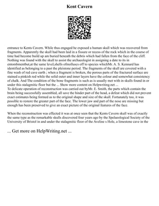 Kent Cavern
entrance to Kents Cavern. While thus engaged he exposed a human skull which was recovered from
fragments. Apparently the skull had been laid in a fissure or recess of the rock which in the course of
time had become build up am buried beneath the debris which had fallen from the face of the cliff.
Nothing was found with the skull to assist the archaeologist in assigning a date to its in
entombmentbut,at the same level,shells ofmolluscs off to species whichMr. A. S. Kennard has
identified as belonging to a past the pleistone period. The fragments of the skull are covered with a
fine wash of red cave earth ; when a fragment is broken, the porous parts of the fractured surface are
stained a pinkish red while the solid outer and inner layers have the colour and somewhat consistency
of chalk. And The condition of the bone fragments is such as is usually met with in skulls found in or
under this stalagmitic floor but the ... Show more content on Helpwriting.net ...
Te delicate operation of reconstruction was carried out byMr. E. Smith, the parts which contain the
brain being successfully assembled, all save the hinder part of the head, a defeat which did not prevent
exact estimates being formed as to the original shape and size of the skull. Fortunately too, it was
possible to restore the greater part of the face. The lower jaw and part of the nose are missing but
enough has been preserved to give an exact picture of the original features of the face.
When the reconstruction was effected it was at once seen that the Kents Cavern skull was of exactly
the same type as the remarkable skulls discovered four years ago by the Spelaeological Society of the
University of Bristol in and under the stalagmitic floor of the Aveline s Hole, a limestone cave in the
... Get more on HelpWriting.net ...
 