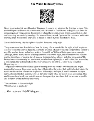 She Walks In Beauty Essay
Never in my entire life have I heard of this poem. It came to my attention the first time in class. After
researching on the Internet about the author, who is known as Lord Byron, an English poet from the
romantic period. The poem is a description of a beautiful woman, whom Byron acquainted, at a ball
while meeting his cousin by marriage. Her unusual beauty struck Byron and the poem was written the
morning after. It is said that She walks in beauty is one of Byron s most famous piece.
She walks in beauty, like the night of cloudless dimes and stairy night
The poem starts with a description of how the beauty of a woman is like the night, which is quite an
odd way to say that she was beautiful. Normally a woman s beauty would be compared to a summer s
day, like another former author have written, Sonnet 18 by Williams Shakespeare as an example.
Although, in this poem, instead of being compared to a normal night, she is compared to a cloudless
night with millions of shining stars. I suppose it means she has a lovely and clear complexion? Her
beauty is therefore not only her appearance; the cloudless night might as well refer to her personality,
a conscience clear as the cloudless sky. This woman was not only a ... Show more content on
Helpwriting.net ...
The poet also repeats himself once again by talking about the contrast between dark and bright,
presumably because this woman has the best of both sides, the best of dark and the best of bright. He
mentions that the best of dark and bright meet in her aspect and eyes, it would seem that her eyes
represents some kind of harmony between dark and bright, while her aspect is her appearance. This
could mean that when Byron met this woman, her eyes might have been dark but seemed to sparkle
and therefore creates harmony and beauty.
Thus mellowed to that tender light
Which heaven to gaudy day
... Get more on HelpWriting.net ...
 
