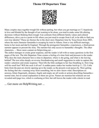 Theme Of Departure Time
Many couples stays together trough life without parting, but when you get marriage at 17, hopelessly
in love and blinded by the thought of not wanting to be alone, you tend to make some life altering
decisions without thinking them trough. Can contrasts from different family values and cultural
differences, drive you to a point in life where you just need to escape from it all, to be able to find you
own true identity? These are themes the in the short story Departure time by Tessa Green from 2003,
where the main character Samantha is escaping by train to Athens, from a very difficult marriage,
home to her mom and dad In England. Through the protagonist Samantha s experiences, a third person
narrator appears to present the story. The narrator has only access to Samantha s thoughts. The other
characters, ... Show more content on Helpwriting.net ...
The author manages to create great suspense, and the reader is left with so many questions in the first
pages of the text. The title Departure Time creates a feeling of a time limit and pressure to the reader.
Why does the main character have a time to departure, where is she going, and what is she leaving
behind? The text relies deeply on reverse foreshadowing and small suggestion in order to capture the
reader s attention and create suspense: Then lifts the little cardigan to her face breathing in. How long
will his smell last? Will she suck it all out? A sudden panic makes her insides lurch (p.1 l. 22). Little
hints from the past are slowly opening up to the reader, as the present event passes by. Were getting
the feeling that she s running away from something, but we don t know what. Descriptions as:
anxious, bitten fingernails, distance, fragile and empty are all words or actions describing Samantha s
mental state, but no actual explanation to them are given. Names are mention but relations are not
revealed until page two, which is confusing at first, but still leaves the reader with a desire to read
... Get more on HelpWriting.net ...
 