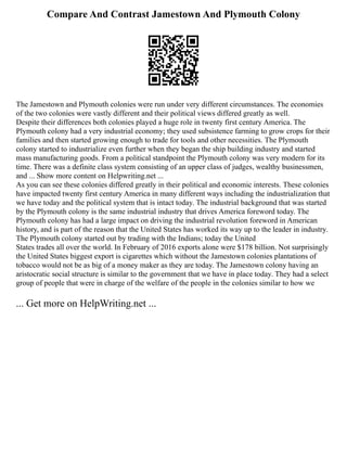 Compare And Contrast Jamestown And Plymouth Colony
The Jamestown and Plymouth colonies were run under very different circumstances. The economies
of the two colonies were vastly different and their political views differed greatly as well.
Despite their differences both colonies played a huge role in twenty first century America. The
Plymouth colony had a very industrial economy; they used subsistence farming to grow crops for their
families and then started growing enough to trade for tools and other necessities. The Plymouth
colony started to industrialize even further when they began the ship building industry and started
mass manufacturing goods. From a political standpoint the Plymouth colony was very modern for its
time. There was a definite class system consisting of an upper class of judges, wealthy businessmen,
and ... Show more content on Helpwriting.net ...
As you can see these colonies differed greatly in their political and economic interests. These colonies
have impacted twenty first century America in many different ways including the industrialization that
we have today and the political system that is intact today. The industrial background that was started
by the Plymouth colony is the same industrial industry that drives America foreword today. The
Plymouth colony has had a large impact on driving the industrial revolution foreword in American
history, and is part of the reason that the United States has worked its way up to the leader in industry.
The Plymouth colony started out by trading with the Indians; today the United
States trades all over the world. In February of 2016 exports alone were $178 billion. Not surprisingly
the United States biggest export is cigarettes which without the Jamestown colonies plantations of
tobacco would not be as big of a money maker as they are today. The Jamestown colony having an
aristocratic social structure is similar to the government that we have in place today. They had a select
group of people that were in charge of the welfare of the people in the colonies similar to how we
... Get more on HelpWriting.net ...
 