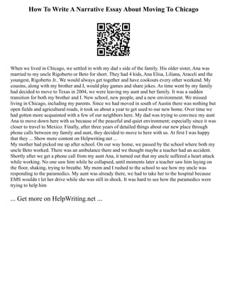 How To Write A Narrative Essay About Moving To Chicago
When we lived in Chicago, we settled in with my dad s side of the family. His older sister, Ana was
married to my uncle Rigoberto or Beto for short. They had 4 kids, Ana Elisa, Liliana, Araceli and the
youngest, Rigoberto Jr.. We would always get together and have cookouts every other weekend. My
cousins, along with my brother and I, would play games and share jokes. As time went by my family
had decided to move to Texas in 2004, we were leaving my aunt and her family. It was a sudden
transition for both my brother and I. New school, new people, and a new environment. We missed
living in Chicago, including my parents. Since we had moved in south of Austin there was nothing but
open fields and agricultural roads, it took us about a year to get used to our new home. Over time we
had gotten more acquainted with a few of our neighbors here. My dad was trying to convince my aunt
Ana to move down here with us because of the peaceful and quiet environment; especially since it was
closer to travel to Mexico. Finally, after three years of detailed things about our new place through
phone calls between my family and aunt, they decided to move to here with us. At first I was happy
that they ... Show more content on Helpwriting.net ...
My mother had picked me up after school. On our way home, we passed by the school where both my
uncle Beto worked. There was an ambulance there and we thought maybe a teacher had an accident.
Shortly after we get a phone call from my aunt Ana, it turned out that my uncle suffered a heart attack
while working. No one saw him while he collapsed, until moments later a teacher saw him laying on
the floor, shaking, trying to breathe. My mom and I rushed to the school to see how my uncle was
responding to the paramedics. My aunt was already there, we had to take her to the hospital because
EMS wouldn t let her drive while she was still in shock. It was hard to see how the paramedics were
trying to help him
... Get more on HelpWriting.net ...
 