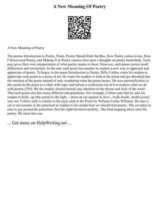 A New Meaning Of Poetry
A New Meaning of Poetry
The poems Introduction to Poetry, Poem, Poetry Should Ride the Bus, How Poetry comes to me, How
I Discovered Poetry, and Making It in Poetry express their poet s thoughts on poetry beautifully. Each
poet gives their own interpretation of what poetry means to them. However, each poem carries small
differences and similarities. In the end, each poem has teaches its readers a new way to approach and
appreciate of poetry. To begin, in the poem Introduction to Poetry, Billy Collins wants his readers to
appreciate each poem as a piece of art. He wants his readers to look at the poem and get absorbed into
the emotion of the poem instead of only wondering what the poem means. He uses personification in
this quote tie the poem to a chair with rope/ and torture a confession out of it to express what we do
with poems (356). We the readers should instead, pay attention to the rhyme and style of the word.
That each poem also has many different interpretations. For example, Collins state that he asks his
readers to hold...up [the poem] to the light.../ press an ear against its hive.../walk inside...probe [your]
way out. Collins style is similar to the style used in the Poem by William Carlos Williams. He uses a
cat to movements in the jamcloset to explain to his reader how we should read poetry. The cat takes its
time to get around the jamcloset/ first the right/forefoot/carefully.../the hind stepping down onto the
pantry. We must take our
... Get more on HelpWriting.net ...
 