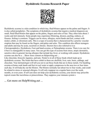 Dyshidrotic Eczema Research Paper
Dyshidrotic eczema is a skin condition in which tiny, fluid blisters appear on the palms and fingers. It
is also called pompholyx. The symptoms of dyshidrotic eczema that require a medical diagnosis are
small, fluid filled blisters that appear on the palms, fingers and soles of feet. They often lasts about 3
weeks and itch intensely. Some people may experience blistering, dryness, peeling, redness, or
fissures. Itching is common. Triggers can be stress, allergies, moist hands and feet, contact with
nickel, cobalt, or chromium salts. This is a type of eczema that is characterized by a pruritic vescular
eruption that may be found on the fingers, and palms and soles. This condition also affects teenagers
and adults and may be acute, recurrent or chronic. Doctors have also referred to it as
Cheiropompholyx, Dyshidrosis, Foot and hand eczema, or Palmoplantar eczema. There is no cure for
it but it is manageable in many cases. You can get this type of eczema from stress, atopic dermatitis,
sensitive skin in general, having allergies that include hay fever, or working with cement. Dyshidrotic
eczema can also be a ... Show more content on Helpwriting.net ...
Like chocolate, broccoli, legumes, and nuts. Nickel is in all of those foods which leads up to
dyshidrotic eczema. The foods that have cobalt in them are shellfish, liver, nuts, beets, cabbage, and
chocolate. Your dermatologist will tell you not to eat those foods that are in those metals. For handling
eczema at home soak hands and feet in cool water or apply compresses to the area two or four times
each day. It will help dry out the blisters. The blisters normally last about two to four weeks, and could
be related to stress or seasonal allergies. It will only reappear on a regular basis over the week,
months, or even years. If self care does not help your dyshidrotic eczema, your doctor may prescribe
topical cream like tacrolimus or pimecrolimus. They suppress your immune system s
... Get more on HelpWriting.net ...
 