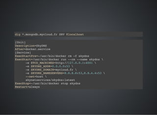 dig *.mongodb.mycloud.fr SRV @localhost
[Unit]
Description=SkyDNS
After=docker.service
[Service]
ExecStartPre=-/usr/bin/docker rm -f skydns
ExecStart=/usr/bin/docker run --rm --name skydns 
-e ETCD_MACHINES=http://127.0.0.1:4001 
-e SKYDNS_ADDR=0.0.0.0:53 
-e SKYDNS_DOMAIN=mycloud.fr 
-e SKYDNS_NAMESERVERS=8.8.8.8:53,8.8.4.4:53 
--net=host 
skynetservices/skydns:latest
ExecStop=-/usr/bin/docker stop skydns
Restart=always
 