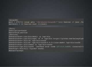 [mongodb]
port = 27017{{ range gets "/databases/mongodb/*"}}{{ $server := json .Value
servers[] = {{ $server.host }}{{end}}
[Unit]
Description=Confd
Wants=etcd.service
[Service]
ExecStartPre=-/usr/bin/mkdir -p /opt/bin
ExecStartPre=-/usr/bin/wget -N -P /opt/bin https://github.com/kelseyhightower
ExecStartPre=-/bin/rm /opt/bin/confd
ExecStartPre=-/bin/mv /opt/bin/confd-0.9.0-linux-amd64 /opt/bin/confd
ExecStartPre=-/bin/chmod +x /opt/bin/confd
ExecStart=/opt/bin/confd -backend etcd -node 127.0.0.1:4001 -interval=10
ExecStop=-/bin/kill $(pidof confd)
Restart=always
 