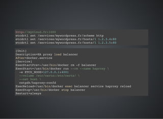 http://mycloud.fr:1000
etcdctl set /services/mywordpress.fr/scheme http
etcdctl set /services/mywordpress.fr/hosts/1 1.2.3.4:80
etcdctl set /services/mywordpress.fr/hosts/1 1.2.3.5:80
[Unit]
Description=HA proxy load balancer
After=docker.service
[Service]
ExecStartPre=-/usr/bin/docker rm -f balancer
ExecStart=/usr/bin/docker run --rm --name haproxy 
-e ETCD_NODE=127.0.0.1:4001
--volume /etc/certs:/etc/certs/ 
--net host 
cstpdk/haproxy-confd
ExecReload=/usr/bin/docker exec balancer service haproxy reload
ExecStop=/usr/bin/docker stop balancer
Restart=always
 