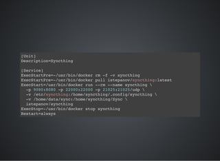 [Unit]
Description=Syncthing
[Service]
ExecStartPre=-/usr/bin/docker rm -f -v syncthing
ExecStartPre=-/usr/bin/docker pull istepanov/syncthing:latest
ExecStart=/usr/bin/docker run --rm --name syncthing 
-p 9080:8080 -p 22000:22000 -p 21025:21025/udp 
-v /etc/syncthing:/home/syncthing/.config/syncthing 
-v /home/data/sync:/home/syncthing/Sync 
istepanov/syncthing
ExecStop=-/usr/bin/docker stop syncthing
Restart=always
 