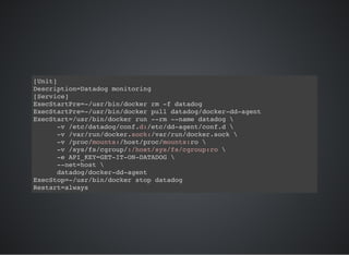 [Unit]
Description=Datadog monitoring
[Service]
ExecStartPre=-/usr/bin/docker rm -f datadog
ExecStartPre=-/usr/bin/docker pull datadog/docker-dd-agent
ExecStart=/usr/bin/docker run --rm --name datadog 
-v /etc/datadog/conf.d:/etc/dd-agent/conf.d 
-v /var/run/docker.sock:/var/run/docker.sock 
-v /proc/mounts:/host/proc/mounts:ro 
-v /sys/fs/cgroup/:/host/sys/fs/cgroup:ro 
-e API_KEY=GET-IT-ON-DATADOG 
--net=host 
datadog/docker-dd-agent
ExecStop=-/usr/bin/docker stop datadog
Restart=always
 