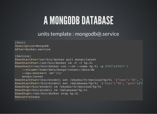 A MONGODB DATABASE
units template : mongodb@.service
[Unit]
Description=MongoDB
After=docker.service
[Service]
ExecStartPre=/usr/bin/docker pull mongo:latest
ExecStartPre=-/usr/bin/docker rm -f -v %p.%i
ExecStart=/usr/bin/docker run --rm --name %p.%i -p 27017:27017 
--volume=/home/data/mongo/latest:/data/db
--cpu-shares=4 -m="30g"
mongo:latest
ExecStartPost=/bin/etcdctl set /skydns/fr/mycloud/%p/%i '{"host":"%H", "port"
ExecStartPost=/bin/etcdctl set /databases/%p/%i '{"host":"%H", "port":27017
ExecStop=/bin/etcdctl rm /skydns/fr/mycloud/%p/%i
ExecStop=/bin/etcdctl rm /databases/%p.%i
ExecStop=-/usr/bin/docker stop %p.%i
Restart=always
 