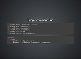 Simple command line
fleetctl submit mongodb@.service
fleetctl start mongodb@x1
fleetctl start mongodb@x2
fleetctl start mongodb@x3
fleetctl list-units
fleetctl journal -f mongodb@x1
coreos:
fleet:
public-ip: $public_ipv4
metadata: disk=ssd,hoster=ovh,location=FR
 