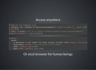 Access anywhere
# Use it via command line
> etcdctl set /skydns/fr/mycloud/mongodb/x1 {"host":"core-1", "port":27017
# Or HTTP
> curl -L http://127.0.0.1:4001/v2/keys/skydns/fr/mycloud/mongodb/x1
{"host":"core-1", "port":27017}
coreos:
etcd:
# generate a new token for each unique cluster from https://discovery.etcd.io
discovery: https://discovery.etcd.io/{token}
addr: $public_ipv4:4001
peer-addr: $public_ipv4:7001
Or etcd-browser for human beings
 