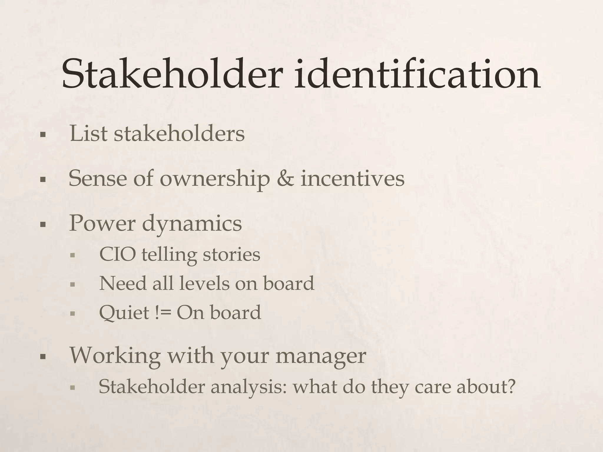 Stakeholder identification
   List stakeholders
   Sense of ownership & incentives
   Power dynamics
       CIO telling stories
       Need all levels on board
       Quiet != On board

   Working with your manager
       Stakeholder analysis: what do they care about?
 