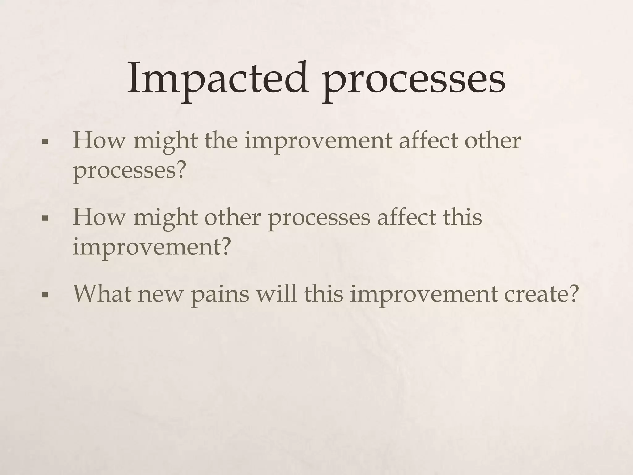 Impacted processes
   How might the improvement affect other
    processes?
   How might other processes affect this
    improvement?
   What new pains will this improvement create?
 