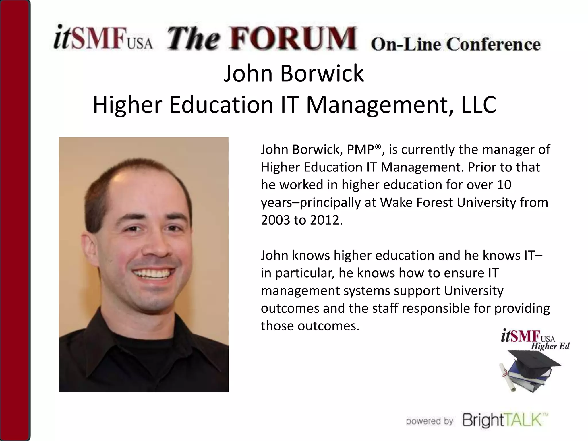 John Borwick
Higher Education IT Management, LLC
              John Borwick, PMP®, is currently the manager of
              Higher Education IT Management. Prior to that
              he worked in higher education for over 10
              years–principally at Wake Forest University from
              2003 to 2012.

              John knows higher education and he knows IT–
              in particular, he knows how to ensure IT
              management systems support University
              outcomes and the staff responsible for providing
              those outcomes.
 