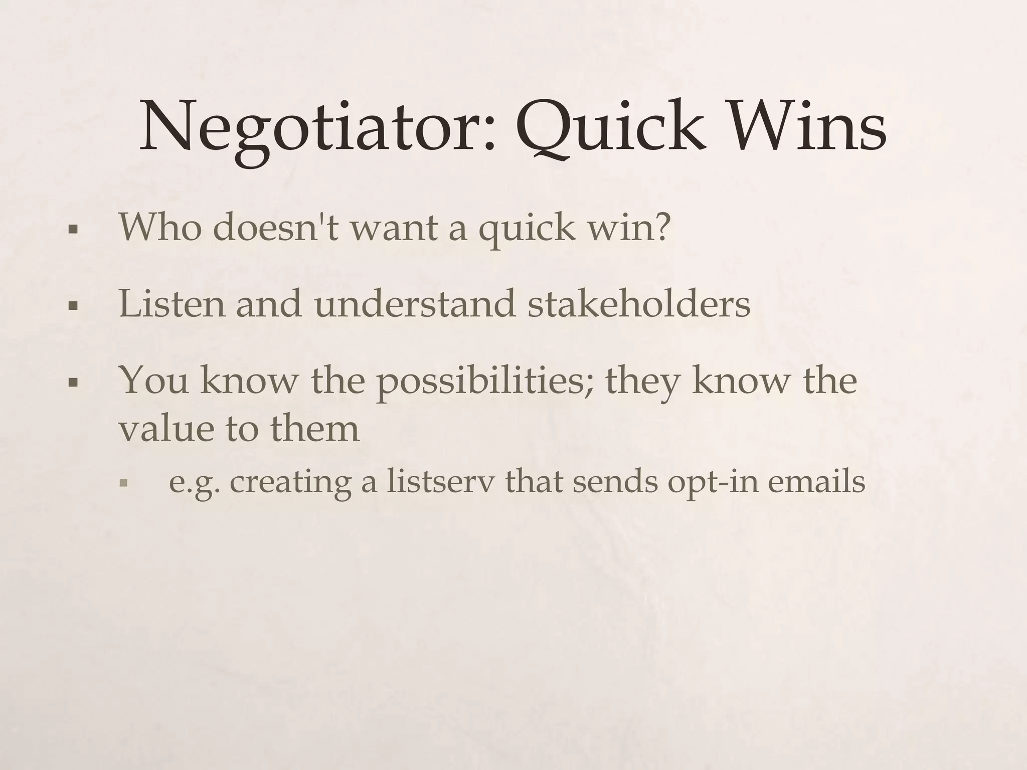 Negotiator: Quick Wins
   Who doesn't want a quick win?
   Listen and understand stakeholders
   You know the possibilities; they know the
    value to them
       e.g. creating a listserv that sends opt-in emails
 