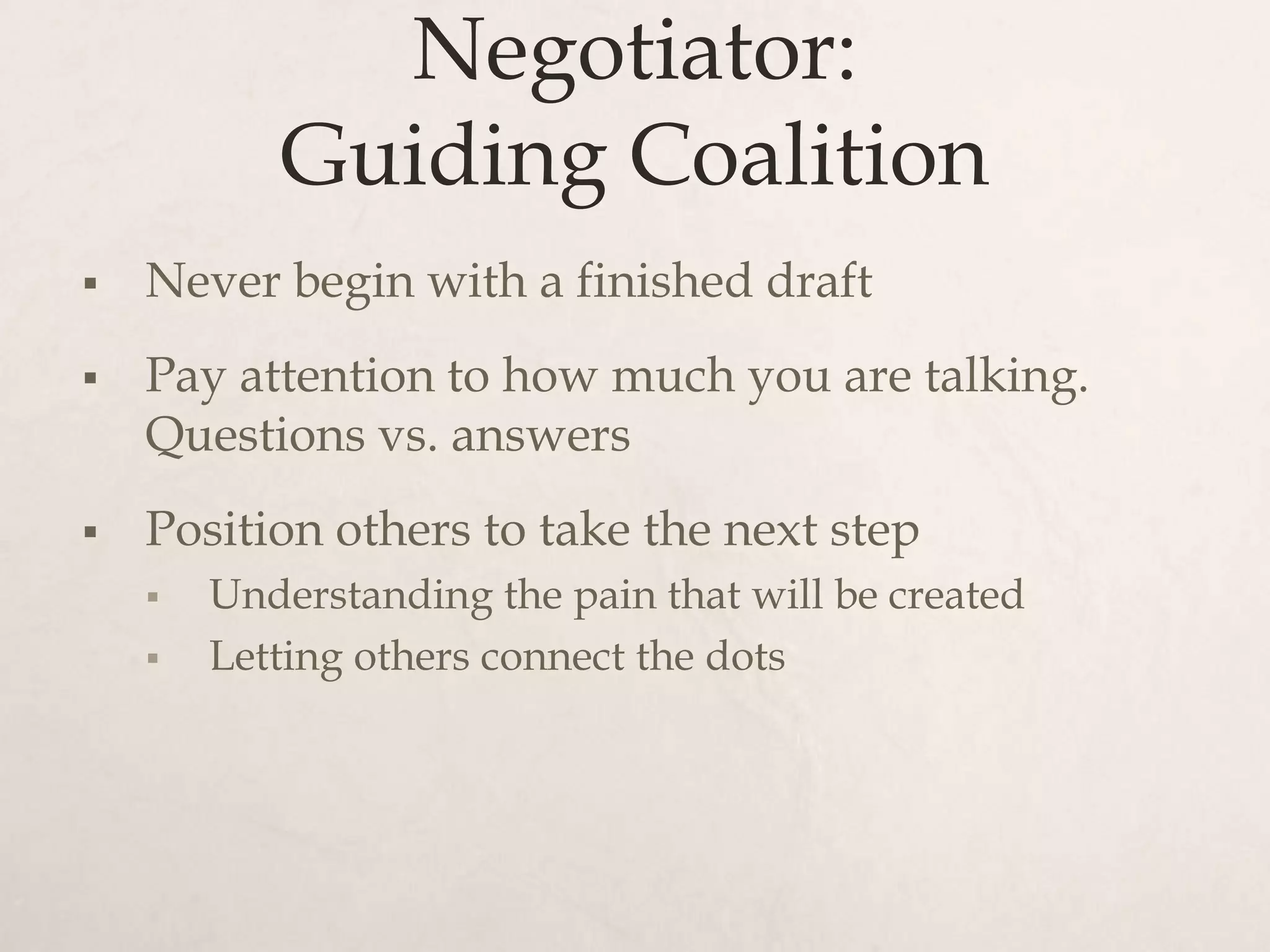 Negotiator:
           Guiding Coalition
   Never begin with a finished draft
   Pay attention to how much you are talking.
    Questions vs. answers
   Position others to take the next step
       Understanding the pain that will be created
       Letting others connect the dots
 