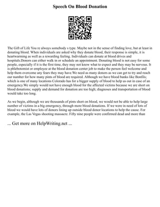 Speech On Blood Donation
The Gift of Life You re always somebody s type. Maybe not in the sense of finding love, but at least in
donating blood. When individuals are asked why they donate blood, their response is simple, it is
heartwarming as well as a rewarding feeling. Individuals can donate at blood drives and
hospitals.Donors can either walk in or schedule an appointment. Donating blood is not easy for some
people, especially if it is the first time, they may not know what to expect and they may be nervous. It
is phlebotomist or employee at the blood donation center job to make the person feel welcome and
help them overcome any fears they may have.We need as many donors as we can get to try and reach
our number for how many pints of blood are required. Although we have blood banks like Bonfils;
which is one of many locations Colorado has for a bigger supply of blood to help us out in case of an
emergency.We simply would not have enough blood for the affected victims because we are short on
blood donations; supply and demand for donation are too high; diagnoses and transportation of blood
would take too long.
As we begin, although we are thousands of pints short on blood, we would not be able to help large
number of victims in a big emergency, through more blood donations. If we were in need of lots of
blood we would have lots of donors lining up outside blood donor locations to help the cause. For
example, the Las Vegas shooting massacre. Fifty nine people were confirmed dead and more than
... Get more on HelpWriting.net ...
 