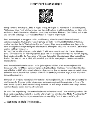 Henry Ford Essay example
Henry Ford was born July 30, 1863 in Wayne county, Michigan. He was the son of Irish immigrants,
William and Mary Ford, who had settled on a farm in Dearborn. In addition to helping his father with
the harvest, Ford also attended school in a one room schoolhouse. However, Ford disliked both school
and farm life, and at age 16, he walked to Detroit in search of employment.
Ford was employed as an apprentice in a machine shop, where he learned about the internal
combustion engine. After several years of learning his trade, Ford returned to the family farm and
worked part time for the Westinghouse Engine Company. Ford set up a small machine shop on the
farm and began tinkering with engines and machines. During this time, Ford fell in love ... Show more
content on Helpwriting.net ...
In 1908, Ford introduced the successful Model T, which was manufactured for 19 years. However,
Ford s successes were not without problems. Soon after the incorporation of the Ford Motor Company,
Ford was threatened by the Association of Licensed Automobile Manufacturers. After years of legal
battles, Ford won his case in 1911, which made it possible for more people to become automobile
manufacturers.
Ford was able to market the Model T to the general public because of his advanced production
technology. The Ford Motor Company s plant in Highland Park, Michigan, Ford introduced the first
assembly line in 1913, which drastically reduced production time. As a result, more automobiles were
made available at a lower cost. Ford also instituted the $5.00/day minimum wage, which he claimed
increased productivity.
However, not everyone was impressed with Ford s business practices, and in 1917, he was sued by his
stockholders for diverting profits into company expansion. Although the court ruled in favor of the
stockholders, by 1920, Ford was able to buy them out. He built a huge plant in River Rouge, and the
company became almost entirely self sufficient.
In 1926, Ford began losing sales to General Motors because the Model T was becoming outdated. The
Ford plants were shut down for five months, after which Ford introduced the Model A and later the V
8. Both models received moderate success but were outsold by General Motors and Chrysler.
... Get more on HelpWriting.net ...
 