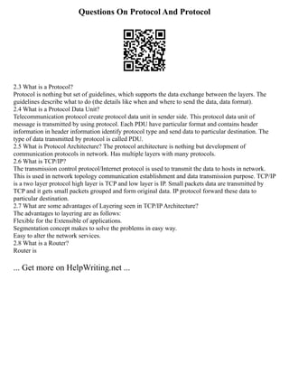 Questions On Protocol And Protocol
2.3 What is a Protocol?
Protocol is nothing but set of guidelines, which supports the data exchange between the layers. The
guidelines describe what to do (the details like when and where to send the data, data format).
2.4 What is a Protocol Data Unit?
Telecommunication protocol create protocol data unit in sender side. This protocol data unit of
message is transmitted by using protocol. Each PDU have particular format and contains header
information in header information identify protocol type and send data to particular destination. The
type of data transmitted by protocol is called PDU.
2.5 What is Protocol Architecture? The protocol architecture is nothing but development of
communication protocols in network. Has multiple layers with many protocols.
2.6 What is TCP/IP?
The transmission control protocol/Internet protocol is used to transmit the data to hosts in network.
This is used in network topology communication establishment and data transmission purpose. TCP/IP
is a two layer protocol high layer is TCP and low layer is IP. Small packets data are transmitted by
TCP and it gets small packets grouped and form original data. IP protocol forward these data to
particular destination.
2.7 What are some advantages of Layering seen in TCP/IP Architecture?
The advantages to layering are as follows:
Flexible for the Extensible of applications.
Segmentation concept makes to solve the problems in easy way.
Easy to alter the network services.
2.8 What is a Router?
Router is
... Get more on HelpWriting.net ...
 
