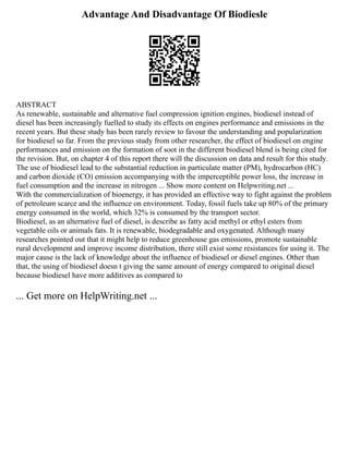 Advantage And Disadvantage Of Biodiesle
ABSTRACT
As renewable, sustainable and alternative fuel compression ignition engines, biodiesel instead of
diesel has been increasingly fuelled to study its effects on engines performance and emissions in the
recent years. But these study has been rarely review to favour the understanding and popularization
for biodiesel so far. From the previous study from other researcher, the effect of biodiesel on engine
performances and emission on the formation of soot in the different biodiesel blend is being cited for
the revision. But, on chapter 4 of this report there will the discussion on data and result for this study.
The use of biodiesel lead to the substantial reduction in particulate matter (PM), hydrocarbon (HC)
and carbon dioxide (CO) emission accompanying with the imperceptible power loss, the increase in
fuel consumption and the increase in nitrogen ... Show more content on Helpwriting.net ...
With the commercialization of bioenergy, it has provided an effective way to fight against the problem
of petroleum scarce and the influence on environment. Today, fossil fuels take up 80% of the primary
energy consumed in the world, which 32% is consumed by the transport sector.
Biodiesel, as an alternative fuel of diesel, is describe as fatty acid methyl or ethyl esters from
vegetable oils or animals fats. It is renewable, biodegradable and oxygenated. Although many
researches pointed out that it might help to reduce greenhouse gas emissions, promote sustainable
rural development and improve income distribution, there still exist some resistances for using it. The
major cause is the lack of knowledge about the influence of biodiesel or diesel engines. Other than
that, the using of biodiesel doesn t giving the same amount of energy compared to original diesel
because biodiesel have more additives as compared to
... Get more on HelpWriting.net ...
 