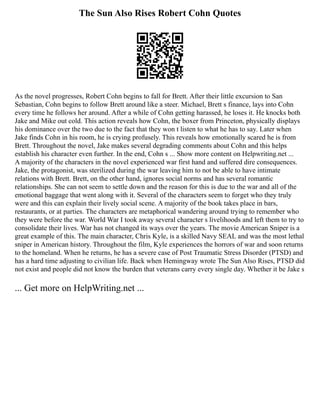 The Sun Also Rises Robert Cohn Quotes
As the novel progresses, Robert Cohn begins to fall for Brett. After their little excursion to San
Sebastian, Cohn begins to follow Brett around like a steer. Michael, Brett s finance, lays into Cohn
every time he follows her around. After a while of Cohn getting harassed, he loses it. He knocks both
Jake and Mike out cold. This action reveals how Cohn, the boxer from Princeton, physically displays
his dominance over the two due to the fact that they won t listen to what he has to say. Later when
Jake finds Cohn in his room, he is crying profusely. This reveals how emotionally scared he is from
Brett. Throughout the novel, Jake makes several degrading comments about Cohn and this helps
establish his character even further. In the end, Cohn s ... Show more content on Helpwriting.net ...
A majority of the characters in the novel experienced war first hand and suffered dire consequences.
Jake, the protagonist, was sterilized during the war leaving him to not be able to have intimate
relations with Brett. Brett, on the other hand, ignores social norms and has several romantic
relationships. She can not seem to settle down and the reason for this is due to the war and all of the
emotional baggage that went along with it. Several of the characters seem to forget who they truly
were and this can explain their lively social scene. A majority of the book takes place in bars,
restaurants, or at parties. The characters are metaphorical wandering around trying to remember who
they were before the war. World War I took away several character s livelihoods and left them to try to
consolidate their lives. War has not changed its ways over the years. The movie American Sniper is a
great example of this. The main character, Chris Kyle, is a skilled Navy SEAL and was the most lethal
sniper in American history. Throughout the film, Kyle experiences the horrors of war and soon returns
to the homeland. When he returns, he has a severe case of Post Traumatic Stress Disorder (PTSD) and
has a hard time adjusting to civilian life. Back when Hemingway wrote The Sun Also Rises, PTSD did
not exist and people did not know the burden that veterans carry every single day. Whether it be Jake s
... Get more on HelpWriting.net ...
 