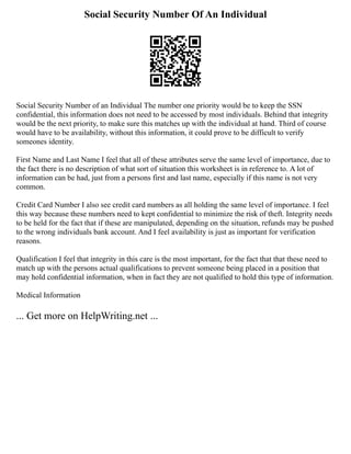 Social Security Number Of An Individual
Social Security Number of an Individual The number one priority would be to keep the SSN
confidential, this information does not need to be accessed by most individuals. Behind that integrity
would be the next priority, to make sure this matches up with the individual at hand. Third of course
would have to be availability, without this information, it could prove to be difficult to verify
someones identity.
First Name and Last Name I feel that all of these attributes serve the same level of importance, due to
the fact there is no description of what sort of situation this worksheet is in reference to. A lot of
information can be had, just from a persons first and last name, especially if this name is not very
common.
Credit Card Number I also see credit card numbers as all holding the same level of importance. I feel
this way because these numbers need to kept confidential to minimize the risk of theft. Integrity needs
to be held for the fact that if these are manipulated, depending on the situation, refunds may be pushed
to the wrong individuals bank account. And I feel availability is just as important for verification
reasons.
Qualification I feel that integrity in this care is the most important, for the fact that that these need to
match up with the persons actual qualifications to prevent someone being placed in a position that
may hold confidential information, when in fact they are not qualified to hold this type of information.
Medical Information
... Get more on HelpWriting.net ...
 
