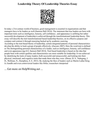 Leadership Theory Of Leadership Theories Essay
In today s 21st century world of business, good management is essential in organisations and that
managers have to be leaders as well (Samson Daft 2014). The statement that true leaders are born with
important traits such as intelligence, honesty, self confidence...and appearance is unfitting but rather
successful development of leadership is achieved through the transformational leadership theory. This
essay will describe the trait transformational based leadership theories, on its effective purpose and
compare and contrast it through reasoning backed up by academic sourcing.
According to the trait based theory of leadership, certain integrated patterns of personal characteristics
develop the ability to lead a group of people effectively. (Zaccaro 2007). Here the word trait is defined
as The distinguishing personal characteristics of a leader, such as intelligence, honesty, self confidence
and even appearance (pg 612, Samson Daft 2014). Trait based leadership is based on the idea that
people born with certain qualities and characteristics are more suitable for leadership. It was achieved
by identifying the traits of many leaders, both successful and unsuccessful, and looking into their
physical, emotional, and cognitive traits that made them who they were. (Derue, D. S., Nahrgang, J.
D., Wellman, N., Humphrey, S. E. 2011). By studying the likes of leaders such as Martin Luther King
Jr, Gandhi and even controversial leaders like Hitler, researchers interpreted
... Get more on HelpWriting.net ...
 