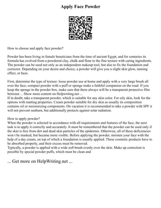 Apply Face Powder
How to choose and apply face powder?
Powder has been living in female beauticians from the time of ancient Egypt, and for centuries its
formula has evolved from a powdered clay, chalk and flour to the fine texture with caring ingredients.
The powder can be used not only as an independent makeup tool, but also to fix the foundation and
corrector. Depending on your desire and choice, a powder will give you a slight skin glow, tanning
effect, or haze.
First, determine the type of texture: loose powder use at home and apply with a very large brush all
over the face; compact powder with a puff or sponge make a faithful companion on the road. If you
keep the sponge in the powder box, make sure that there always will be a transparent protective film
between ... Show more content on Helpwriting.net ...
If in doubt, take a transparent powder, which is suitable for any skin color. For oily skin, look for the
options with matting properties. Cream powder suitable for dry skin as usually its composition
contains oil or moisturizing components. On vacation it is recommended to take a powder with SPF it
will not prevent sunburn, but additionally protects against solar radiation.
How to apply powder?
When the powder is selected in accordance with all requirements and features of the face, the next
task is to apply it correctly and accurately. It must be remembered that the powder can be used only if
the skin is free from dirt and dead skin particles of the epidermis. Otherwise, all of these deficiencies
won t be masked, but became more visible. Before applying the powder, moisten your face with the
help of a day cream, on top of which a foundation is usually applied. These cosmetic products have to
be absorbed properly, and their excess must be removed.
Typically, a powder is applied with a wide soft brush evenly over the skin. Make up correction is
possible by special powder puffs, which must be clean and
... Get more on HelpWriting.net ...
 